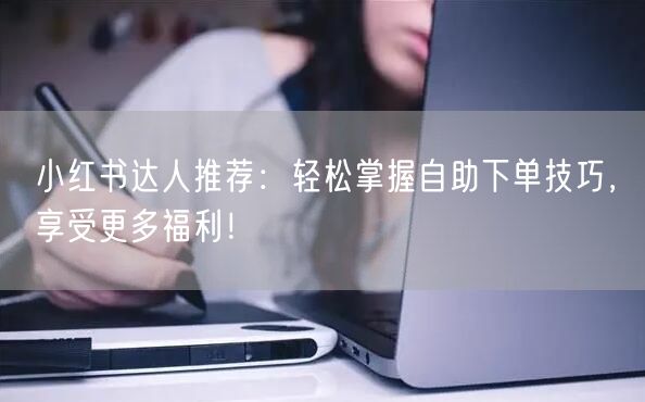 小红书达人推荐：轻松掌握自助下单技巧，享受更多福利！