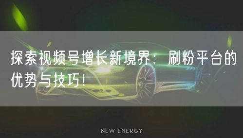 探索视频号增长新境界：刷粉平台的优势与技巧！