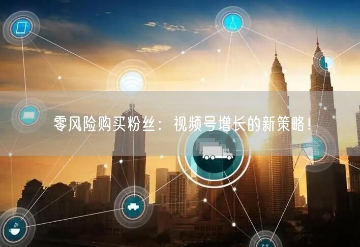 零风险购买粉丝：视频号增长的新策略！