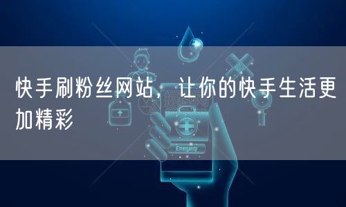 快手刷粉丝网站，让你的快手生活更加精彩