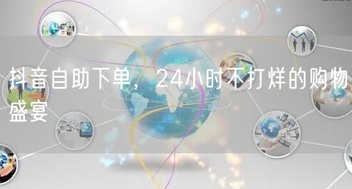 抖音自助下单，24小时不打烊的购物盛宴
