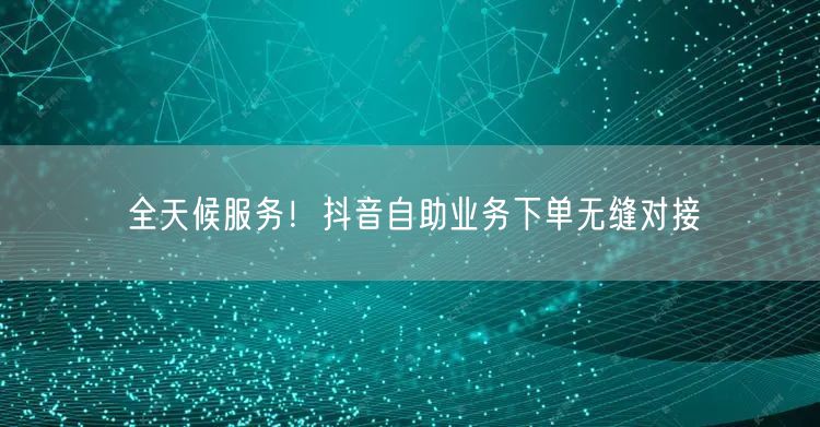 全天候服务！抖音自助业务下单无缝对接