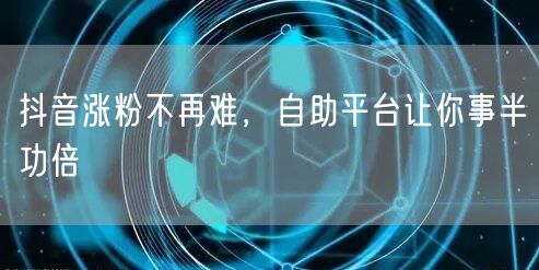 抖音涨粉不再难，自助平台让你事半功倍