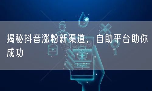 揭秘抖音涨粉新渠道，自助平台助你成功