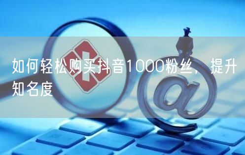 如何轻松购买抖音1000粉丝，提升知名度