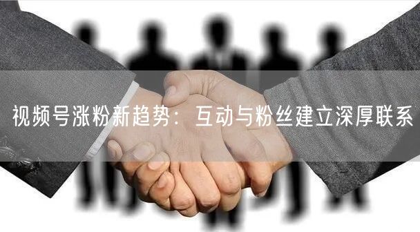 视频号涨粉新趋势：互动与粉丝建立深厚联系