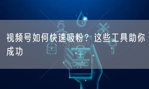 视频号如何快速吸粉？这些工具助你成功