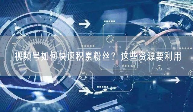 视频号如何快速积累粉丝？这些资源要利用