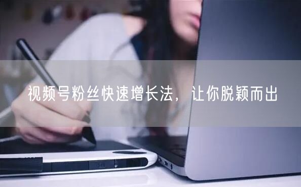 视频号粉丝快速增长法，让你脱颖而出