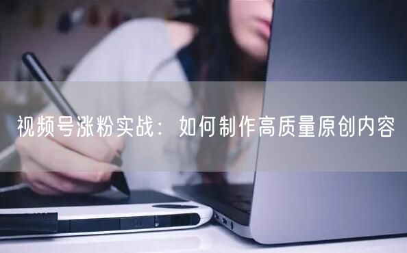视频号涨粉实战：如何制作高质量原创内容