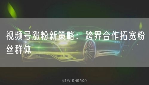 视频号涨粉新策略：跨界合作拓宽粉丝群体