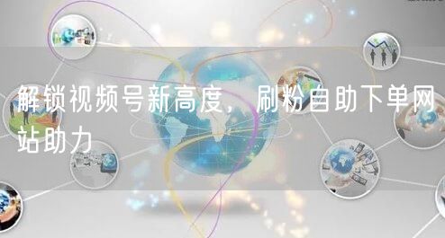 解锁视频号新高度，刷粉自助下单网站助力