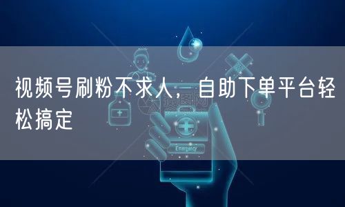 视频号刷粉不求人，自助下单平台轻松搞定