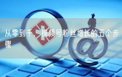 从零到千，视频号粉丝增长的五个步骤