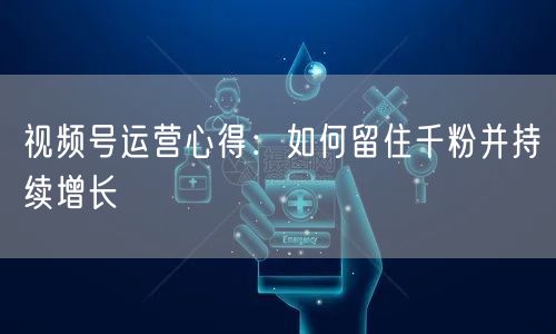 视频号运营心得：如何留住千粉并持续增长