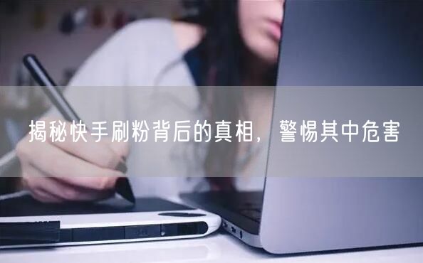 揭秘快手刷粉背后的真相，警惕其中危害