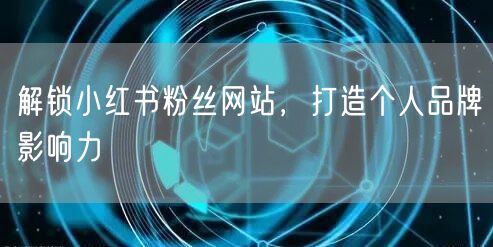 解锁小红书粉丝网站，打造个人品牌影响力