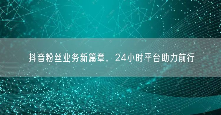 抖音粉丝业务新篇章，24小时平台助力前行