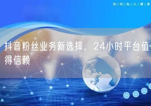 抖音粉丝业务新选择，24小时平台值得信赖
