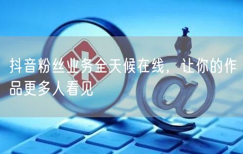 抖音粉丝业务全天候在线，让你的作品更多人看见