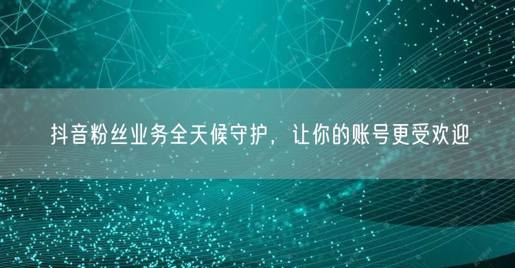 抖音粉丝业务全天候守护，让你的账号更受欢迎