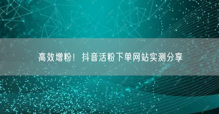 高效增粉！抖音活粉下单网站实测分享