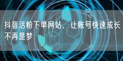 抖音活粉下单网站，让账号快速成长不再是梦