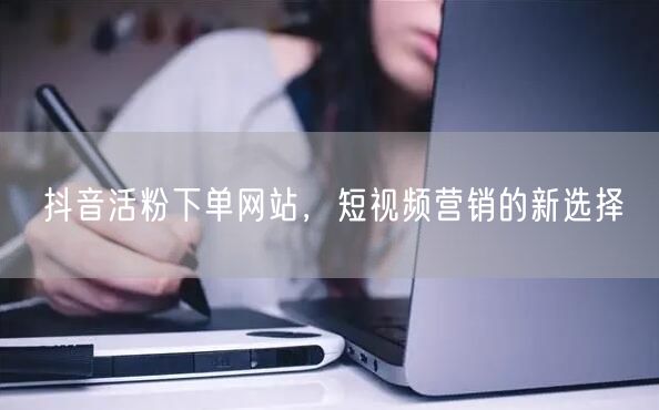 抖音活粉下单网站，短视频营销的新选择