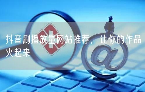 抖音刷播放量网站推荐，让你的作品火起来