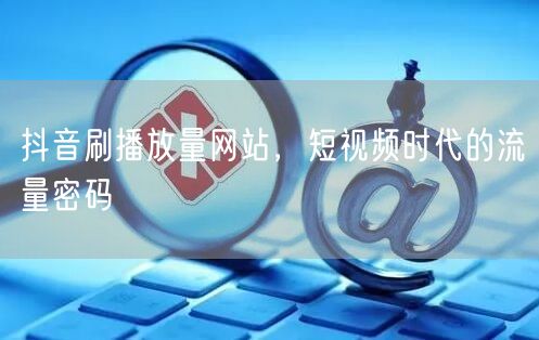 抖音刷播放量网站，短视频时代的流量密码