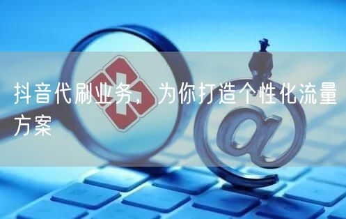 抖音代刷业务，为你打造个性化流量方案