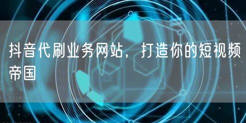 抖音代刷业务网站，打造你的短视频帝国