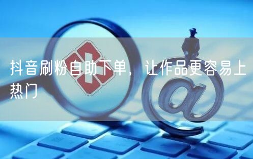 抖音刷粉自助下单，让作品更容易上热门