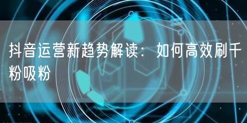 抖音运营新趋势解读：如何高效刷千粉吸粉