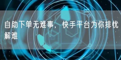自助下单无难事，快手平台为你排忧解难