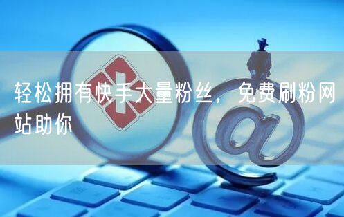轻松拥有快手大量粉丝，免费刷粉网站助你