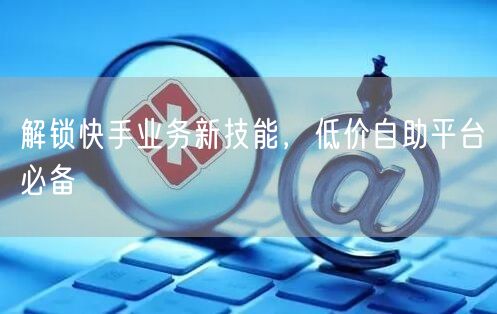 解锁快手业务新技能，低价自助平台必备