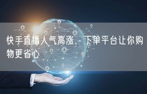 快手直播人气高涨，下单平台让你购物更省心