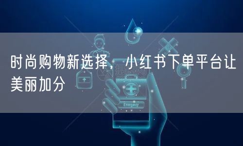 时尚购物新选择，小红书下单平台让美丽加分