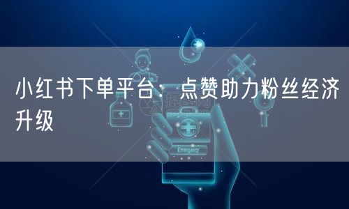 小红书下单平台：点赞助力粉丝经济升级