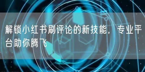 解锁小红书刷评论的新技能，专业平台助你腾飞