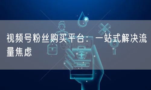 视频号粉丝购买平台：一站式解决流量焦虑