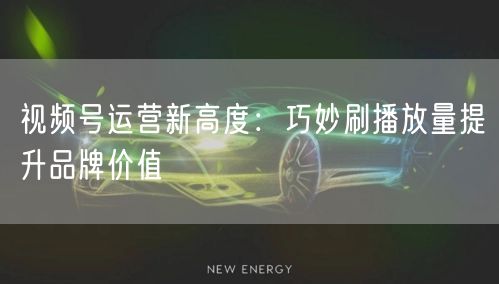 视频号运营新高度：巧妙刷播放量提升品牌价值