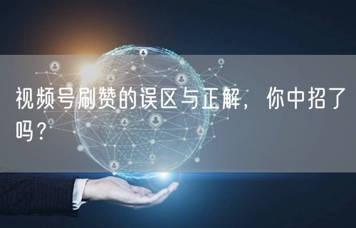 视频号刷赞的误区与正解，你中招了吗？