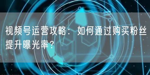 视频号运营攻略：如何通过购买粉丝提升曝光率？