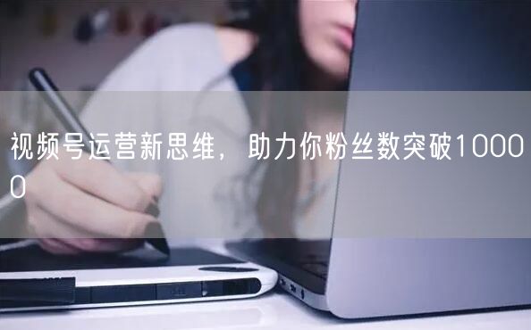视频号运营新思维，助力你粉丝数突破10000