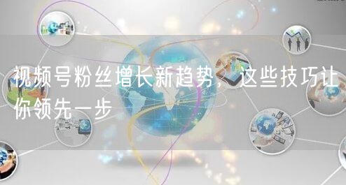 视频号粉丝增长新趋势，这些技巧让你领先一步