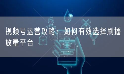视频号运营攻略：如何有效选择刷播放量平台