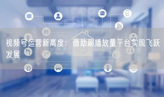视频号运营新高度：借助刷播放量平台实现飞跃发展