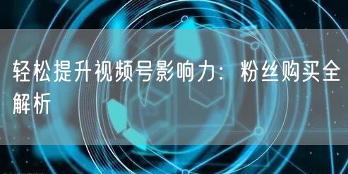 轻松提升视频号影响力：粉丝购买全解析